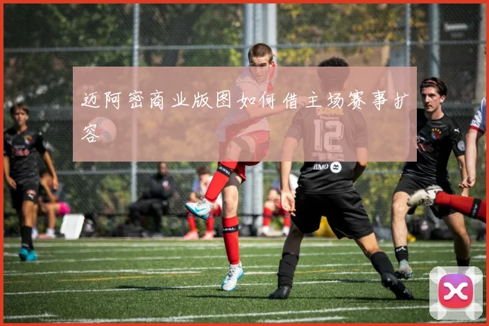 迈阿密商业版图如何借主场赛事扩容