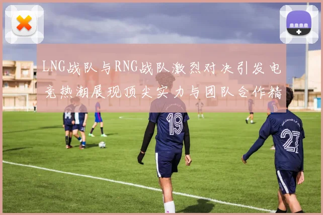LNG战队与RNG战队激烈对决引发电竞热潮展现顶尖实力与团队合作精神