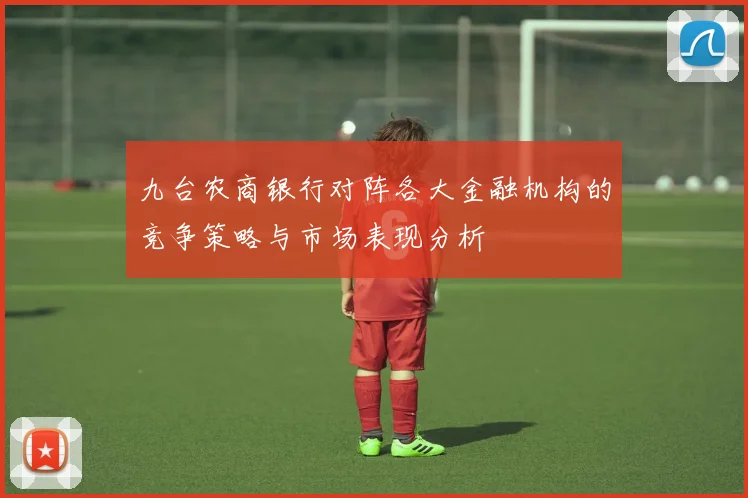 九台农商银行对阵各大金融机构的竞争策略与市场表现分析