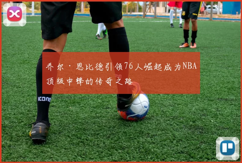 乔尔·恩比德引领76人崛起成为NBA顶级中锋的传奇之路