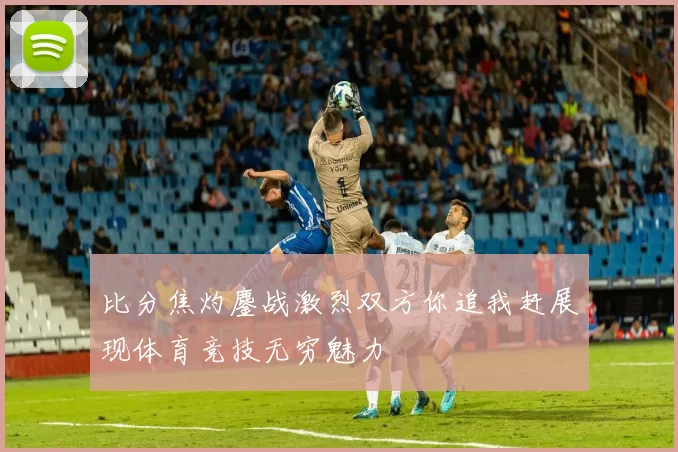 比分焦灼鏖战激烈双方你追我赶展现体育竞技无穷魅力