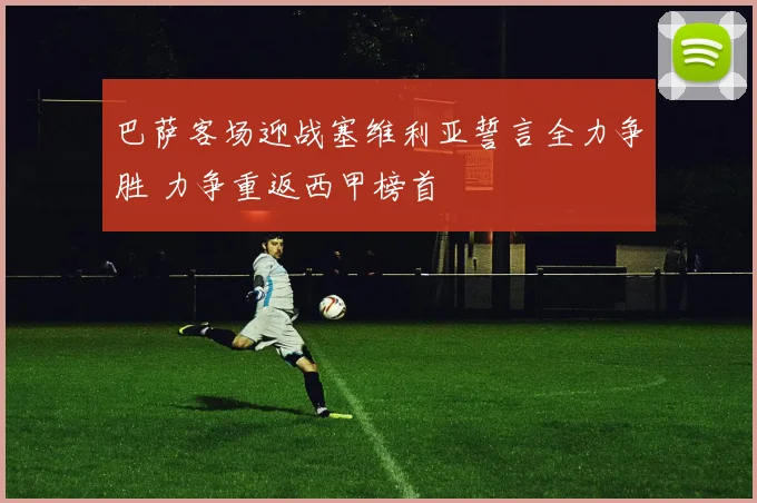 巴萨客场迎战塞维利亚誓言全力争胜 力争重返西甲榜首