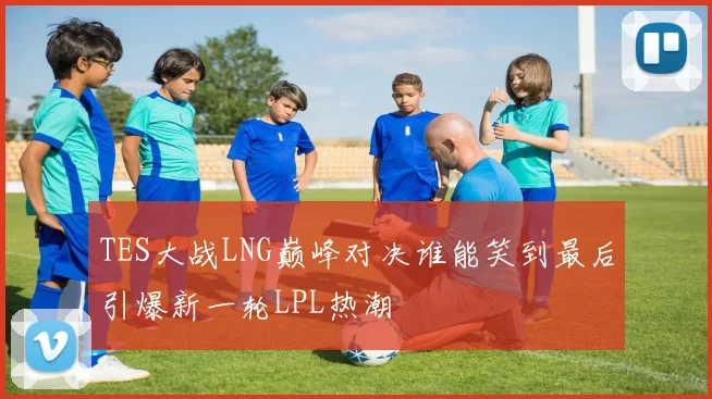 TES大战LNG巅峰对决谁能笑到最后引爆新一轮LPL热潮
