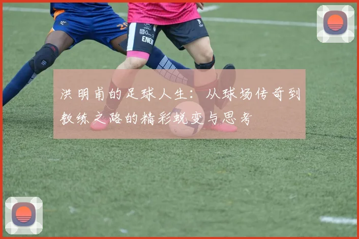 洪明甫的足球人生：从球场传奇到教练之路的精彩蜕变与思考