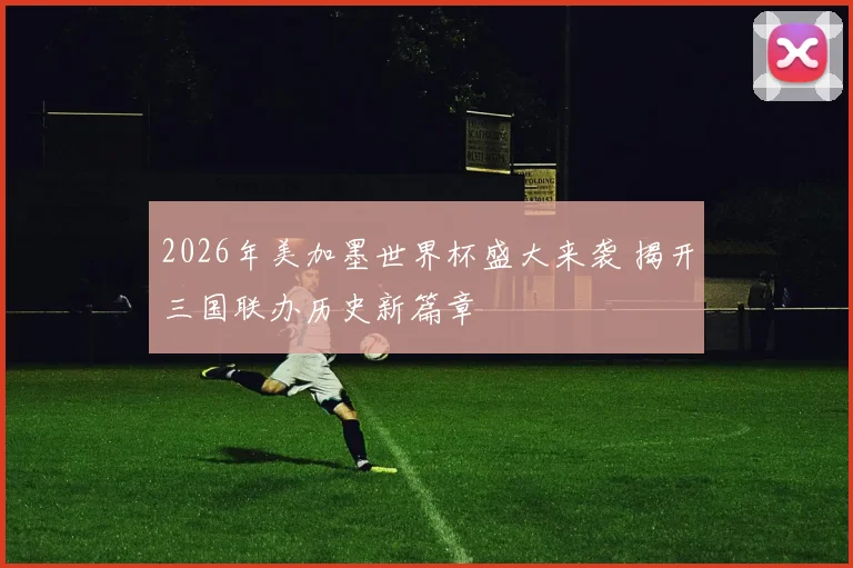 2026年美加墨世界杯盛大来袭 揭开三国联办历史新篇章