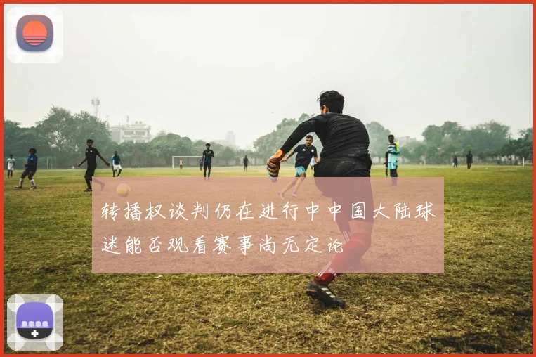 转播权谈判仍在进行中中国大陆球迷能否观看赛事尚无定论