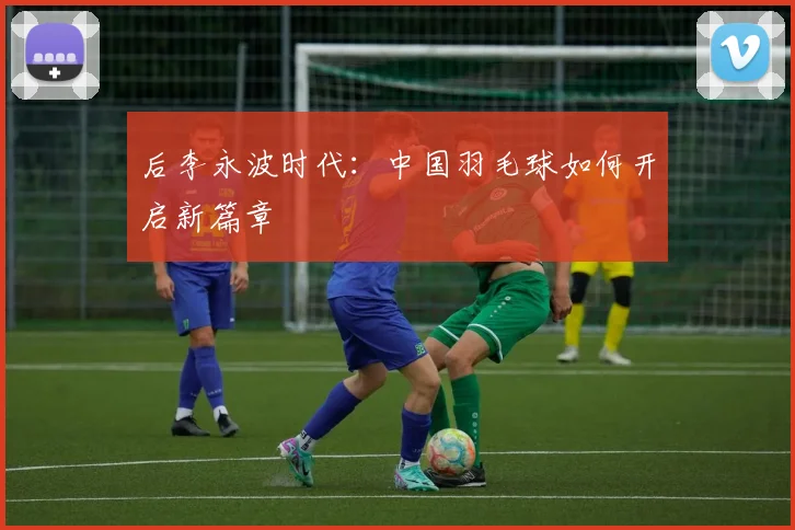 后李永波时代：中国羽毛球如何开启新篇章