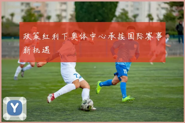 政策红利下奥体中心承接国际赛事新机遇