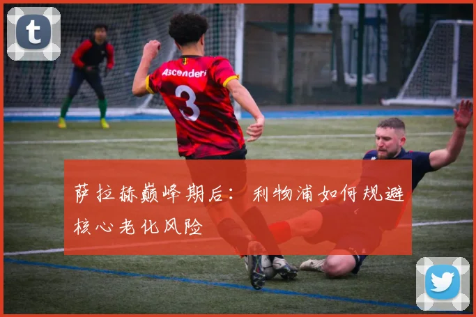 萨拉赫巅峰期后：利物浦如何规避核心老化风险