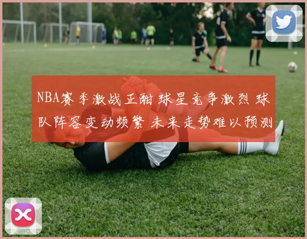 NBA赛季激战正酣 球星竞争激烈 球队阵容变动频繁 未来走势难以预测