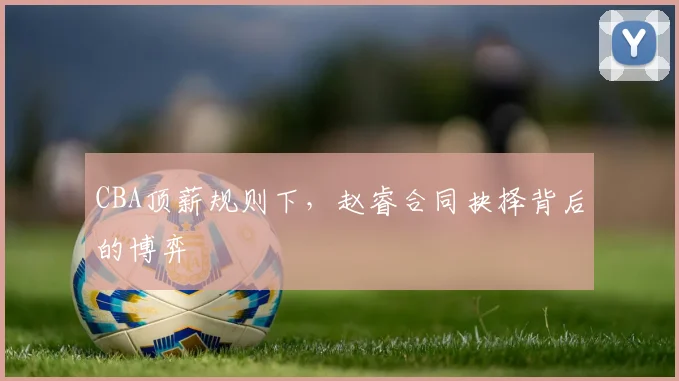 CBA顶薪规则下，赵睿合同抉择背后的博弈