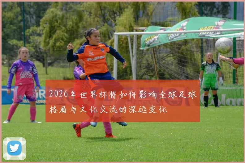 2026年世界杯将如何影响全球足球格局与文化交流的深远变化