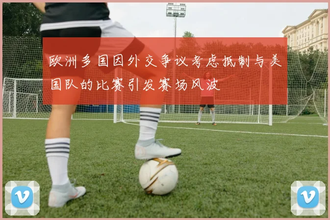 欧洲多国因外交争议考虑抵制与美国队的比赛引发赛场风波