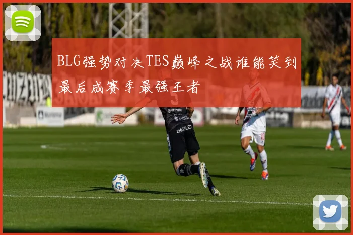 BLG强势对决TES巅峰之战谁能笑到最后成赛季最强王者