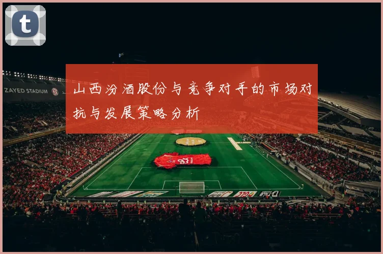 山西汾酒股份与竞争对手的市场对抗与发展策略分析