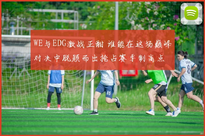 WE与EDG激战正酣 谁能在这场巅峰对决中脱颖而出抢占赛季制高点