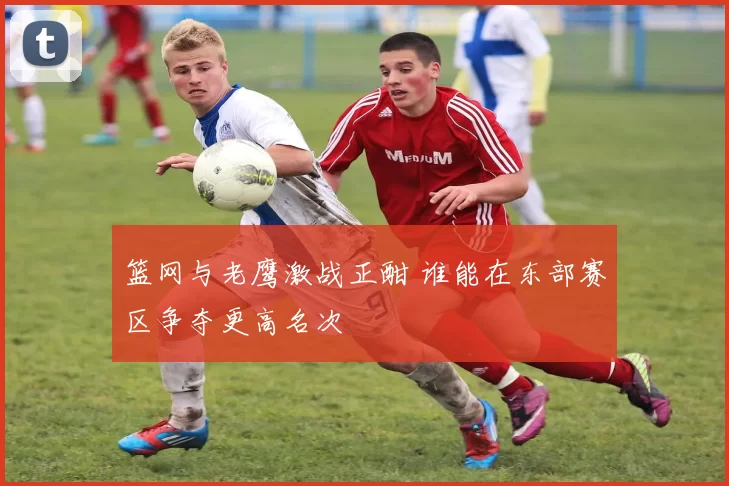 篮网与老鹰激战正酣 谁能在东部赛区争夺更高名次